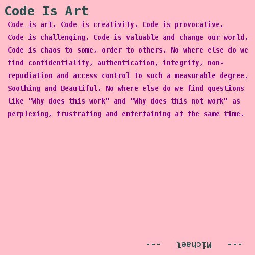 Code is art. Code is creativity. Code is provocative.   Code is challenging. Code is valuable and change our world.   Code is chaos to some, order to others. No where else do we   find confidentiality, authentication, integrity, non- repudiation and access control to such a measurable degree.   Soothing and Beautiful. No where else do we find questions   like 