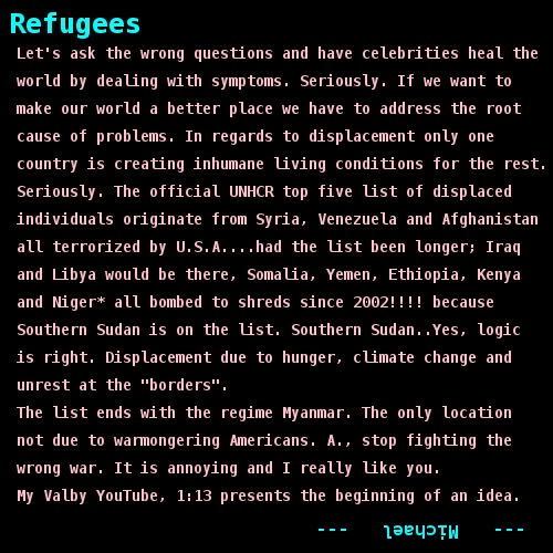 Let's ask the wrong questions and have celebrities heal the   world by dealing with symptoms. Seriously. If we want to   make our world a better place we have to address the root   cause of problems. In regards to displacement only one   country is creating inhumane living conditions for the rest.      Seriously. The official UNHCR top five list of displaced   individuals originate from Syria, Venezuela and Afghanistan   all terrorized by U.S.A....had the list been longer; Iraq   and Libya would be there, Somalia, Yemen, Ethiopia, Kenya    and Niger* all bombed to shreds since 2002!!!! because   Southern Sudan is on the list. Southern Sudan..Yes, logic   is right. Displacement due to hunger, climate change and   unrest at the 