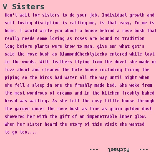 Don't wait for sisters to do your job. Individual growth and   self loving discipline is calling me, is that easy, In me is   home. I would write you about a house behind a rose bush that   really needs some loving as roses are bound to tradition   long before plants were know to man, give em' what get's   said the rose bush as DiamondChocklyLocks entered while lost    in the woods. With feathers flying from the duvet she made no   fuzz about and cleaned the hole house including fixing the   piping so the birds had water all the way until night when   she fell a sleep in one the freshly made bed. She woke from   the most wondrous of dreams and in the kitchen freshly baked   bread was waiting. As she left the cosy little house through   the garden under the rose bush as fine as grain golden dust   showered her with the gift of an impenetrable inner glow. When her sister heard the story of this visit she wanted   to go too....   