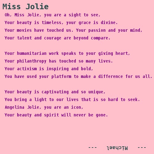 Oh, Miss Jolie, you are a sight to see, Your beauty is timeless, your grace is divine. Your movies have touched us. Your passion and your mind, Your talent and courage are beyond compare.  Your humanitarian work speaks to your giving heart, Your philanthropy has touched so many lives. Your activism is inspiring and bold, You have used your platform to make a difference for us all.  Your beauty is captivating and so unique, You bring a light to our lives that is so hard to seek. Angelina Jolie, you are an icon, Your beauty and spirit will never be gone. 